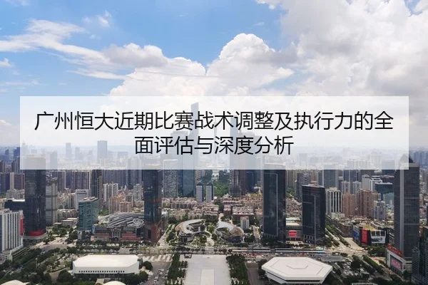 广州恒大近期比赛战术调整及执行力的全面评估与深度分析